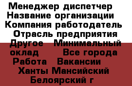 Менеджер-диспетчер › Название организации ­ Компания-работодатель › Отрасль предприятия ­ Другое › Минимальный оклад ­ 1 - Все города Работа » Вакансии   . Ханты-Мансийский,Белоярский г.